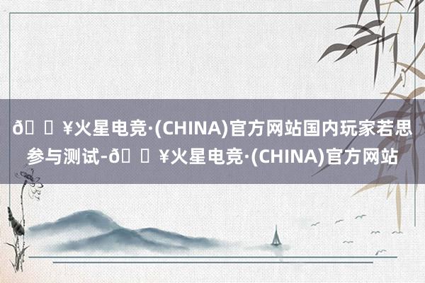 🔥火星电竞·(CHINA)官方网站国内玩家若思参与测试-🔥火星电竞·(CHINA)官方网站