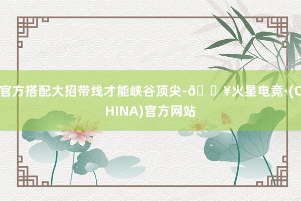 官方搭配大招带线才能峡谷顶尖-🔥火星电竞·(CHINA)官方网站