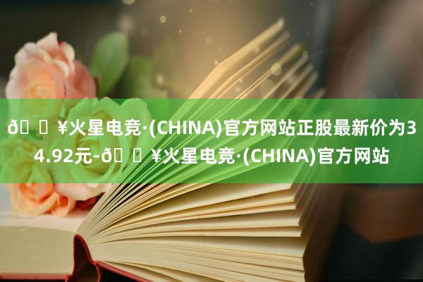 🔥火星电竞·(CHINA)官方网站正股最新价为34.92元-🔥火星电竞·(CHINA)官方网站