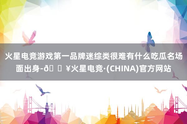 火星电竞游戏第一品牌迷综类很难有什么吃瓜名场面出身-🔥火星电竞·(CHINA)官方网站