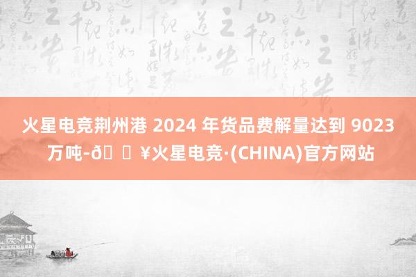 火星电竞荆州港 2024 年货品费解量达到 9023 万吨-🔥火星电竞·(CHINA)官方网站