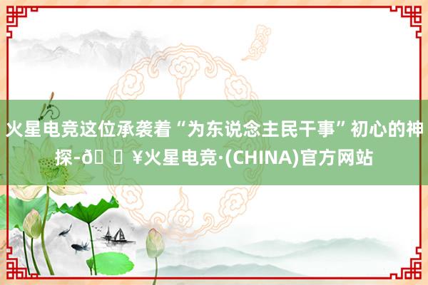 火星电竞这位承袭着“为东说念主民干事”初心的神探-🔥火星电竞·(CHINA)官方网站