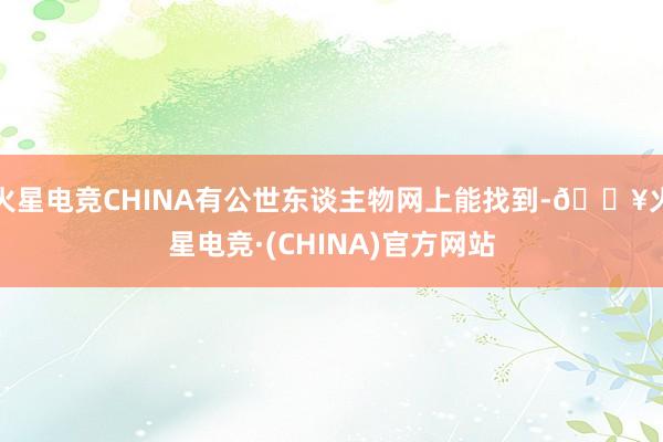 火星电竞CHINA有公世东谈主物网上能找到-🔥火星电竞·(CHINA)官方网站