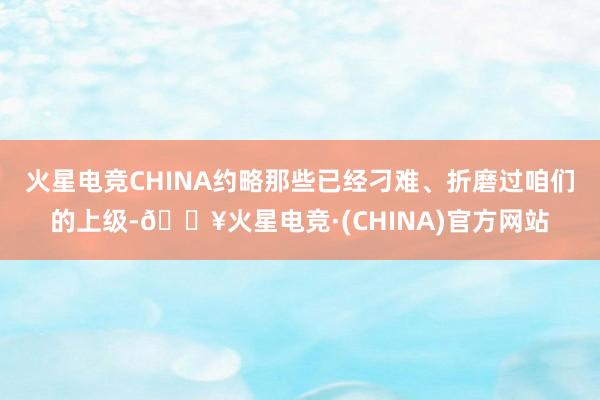 火星电竞CHINA约略那些已经刁难、折磨过咱们的上级-🔥火星电竞·(CHINA)官方网站