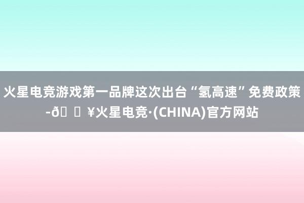 火星电竞游戏第一品牌这次出台“氢高速”免费政策-🔥火星电竞·(CHINA)官方网站