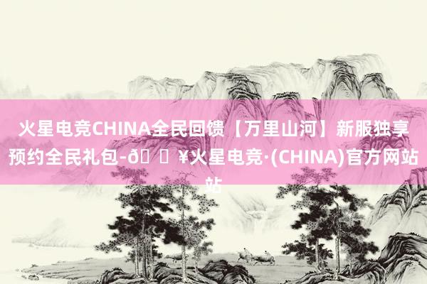 火星电竞CHINA全民回馈【万里山河】新服独享预约全民礼包-🔥火星电竞·(CHINA)官方网站