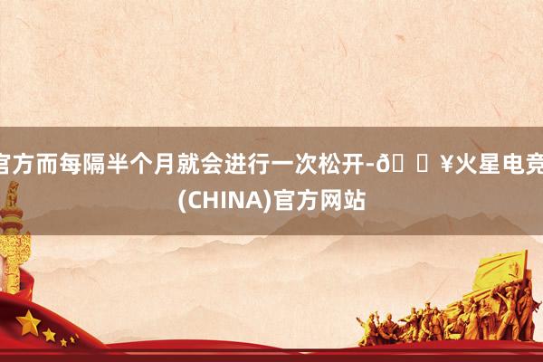 官方而每隔半个月就会进行一次松开-🔥火星电竞·(CHINA)官方网站
