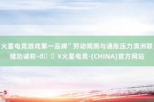 火星电竞游戏第一品牌”劳动阛阓与通胀压力澳洲联储劝诫称-🔥火星电竞·(CHINA)官方网站