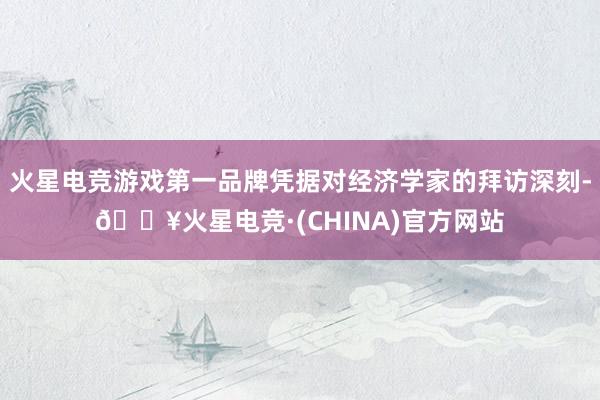 火星电竞游戏第一品牌凭据对经济学家的拜访深刻-🔥火星电竞·(CHINA)官方网站