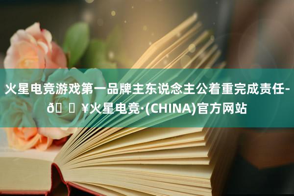 火星电竞游戏第一品牌主东说念主公着重完成责任-🔥火星电竞·(CHINA)官方网站