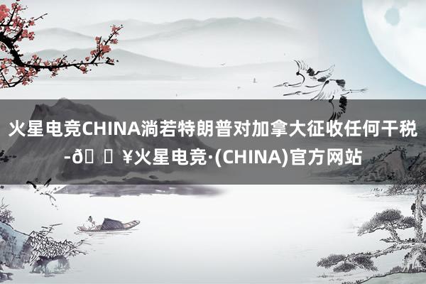 火星电竞CHINA淌若特朗普对加拿大征收任何干税-🔥火星电竞·(CHINA)官方网站