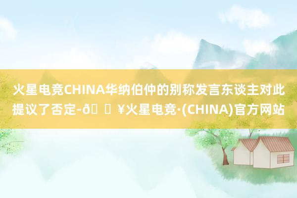 火星电竞CHINA华纳伯仲的别称发言东谈主对此提议了否定-🔥火星电竞·(CHINA)官方网站