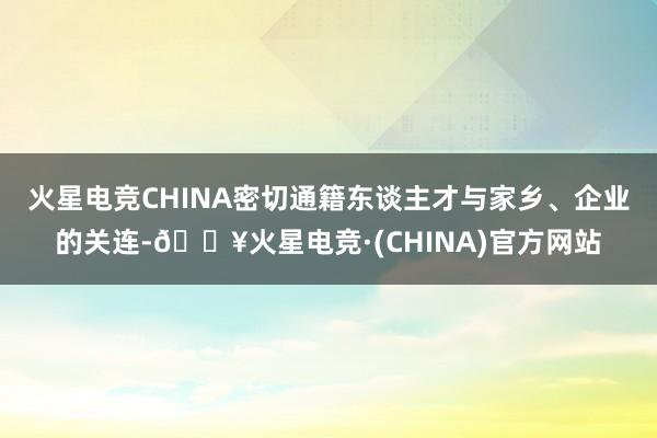 火星电竞CHINA密切通籍东谈主才与家乡、企业的关连-🔥火星电竞·(CHINA)官方网站