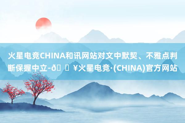 火星电竞CHINA和讯网站对文中默契、不雅点判断保握中立-🔥火星电竞·(CHINA)官方网站