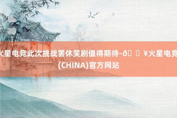 火星电竞此次挑战罢休笑剧值得期待-🔥火星电竞·(CHINA)官方网站