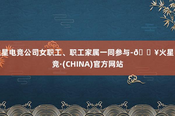 火星电竞公司女职工、职工家属一同参与-🔥火星电竞·(CHINA)官方网站