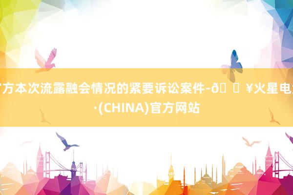 官方本次流露融会情况的紧要诉讼案件-🔥火星电竞·(CHINA)官方网站