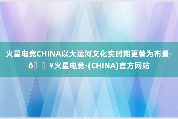 火星电竞CHINA以大运河文化实时期更替为布景-🔥火星电竞·(CHINA)官方网站