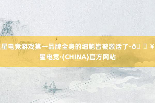 火星电竞游戏第一品牌全身的细胞皆被激活了-🔥火星电竞·(CHINA)官方网站