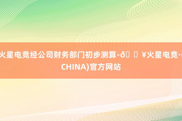 火星电竞经公司财务部门初步测算-🔥火星电竞·(CHINA)官方网站