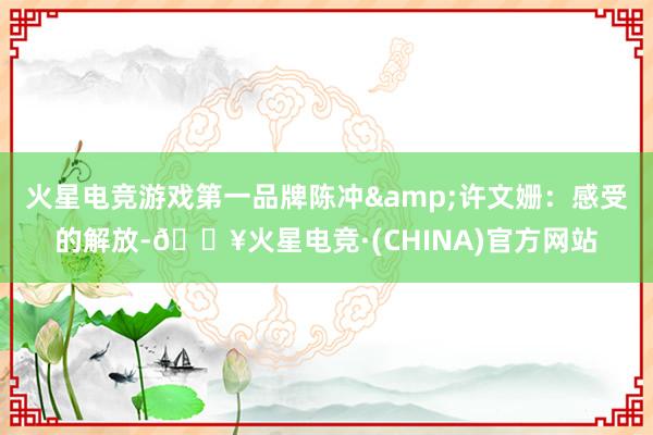 火星电竞游戏第一品牌陈冲&许文姗：感受的解放-🔥火星电竞·(CHINA)官方网站