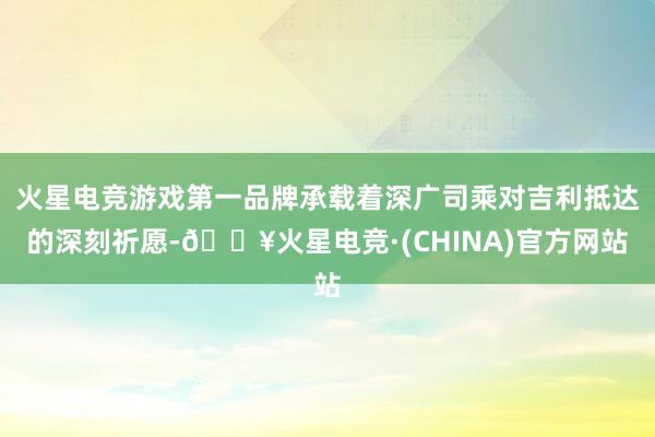 火星电竞游戏第一品牌承载着深广司乘对吉利抵达的深刻祈愿-🔥火星电竞·(CHINA)官方网站