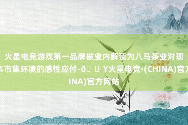 火星电竞游戏第一品牌被业内解读为八马茶业对现时成本市集环境的感性应付-🔥火星电竞·(CHINA)官方网站