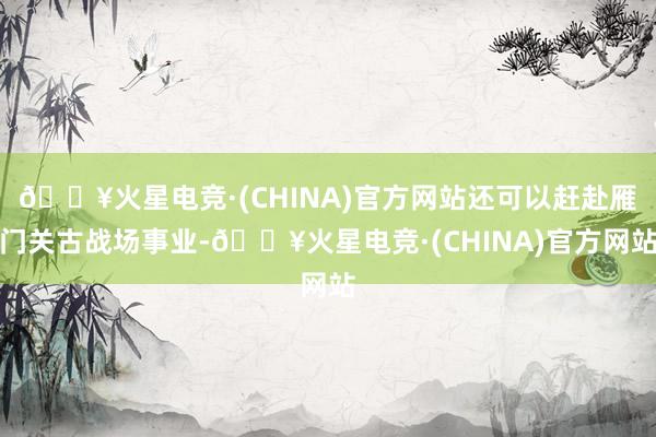 🔥火星电竞·(CHINA)官方网站还可以赶赴雁门关古战场事业-🔥火星电竞·(CHINA)官方网站