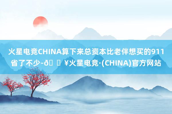 火星电竞CHINA算下来总资本比老伴想买的911省了不少-🔥火星电竞·(CHINA)官方网站