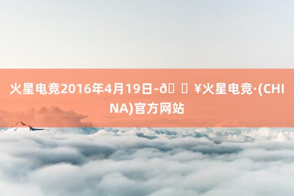 火星电竞2016年4月19日-🔥火星电竞·(CHINA)官方网站