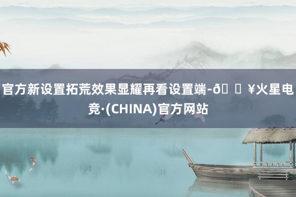 官方　　新设置拓荒效果显耀　　再看设置端-🔥火星电竞·(CHINA)官方网站