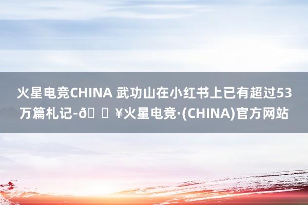 火星电竞CHINA 武功山在小红书上已有超过53万篇札记-🔥火星电竞·(CHINA)官方网站