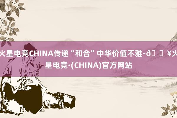 火星电竞CHINA传递“和合”中华价值不雅-🔥火星电竞·(CHINA)官方网站