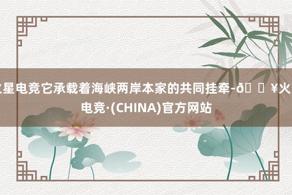 火星电竞它承载着海峡两岸本家的共同挂牵-🔥火星电竞·(CHINA)官方网站