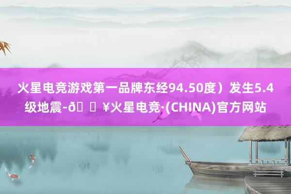 火星电竞游戏第一品牌东经94.50度）发生5.4级地震-🔥火星电竞·(CHINA)官方网站
