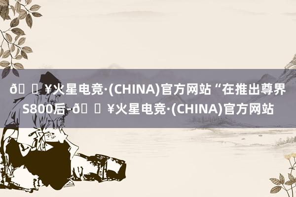 🔥火星电竞·(CHINA)官方网站　　“在推出尊界S800后-🔥火星电竞·(CHINA)官方网站