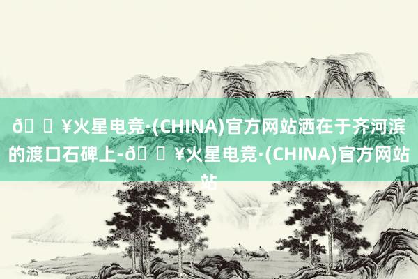 🔥火星电竞·(CHINA)官方网站洒在于齐河滨的渡口石碑上-🔥火星电竞·(CHINA)官方网站