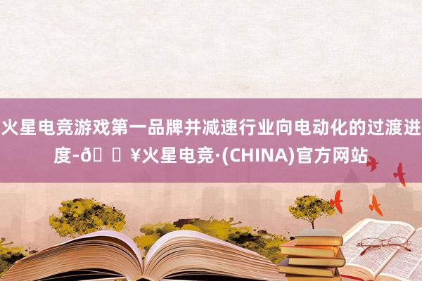 火星电竞游戏第一品牌并减速行业向电动化的过渡进度-🔥火星电竞·(CHINA)官方网站
