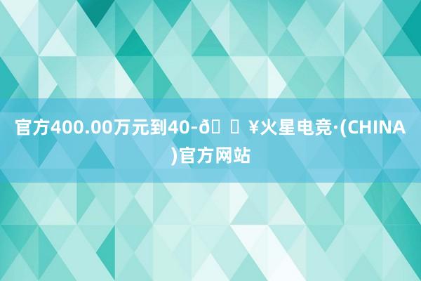 官方400.00万元到40-🔥火星电竞·(CHINA)官方网站