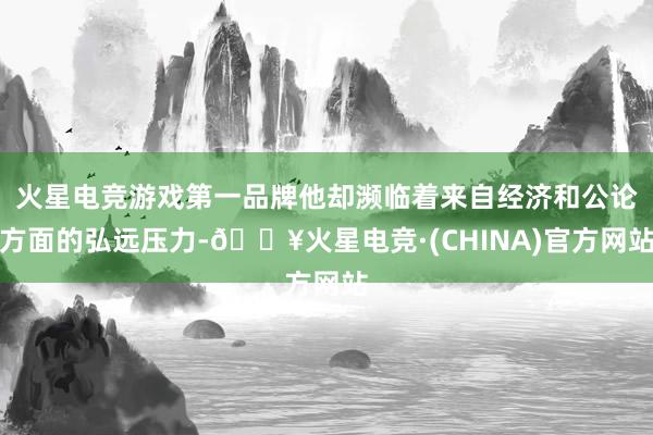 火星电竞游戏第一品牌他却濒临着来自经济和公论方面的弘远压力-🔥火星电竞·(CHINA)官方网站