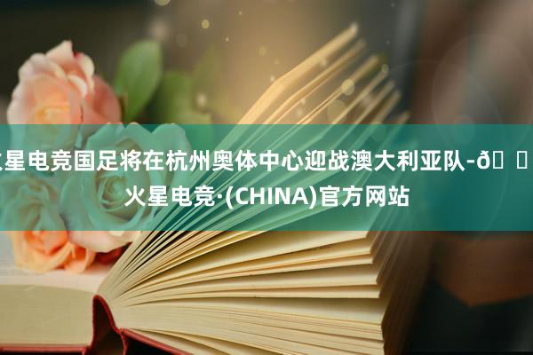 火星电竞国足将在杭州奥体中心迎战澳大利亚队-🔥火星电竞·(CHINA)官方网站
