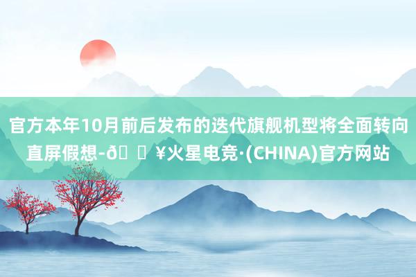 官方本年10月前后发布的迭代旗舰机型将全面转向直屏假想-🔥火星电竞·(CHINA)官方网站