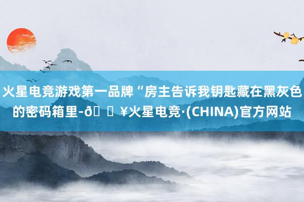 火星电竞游戏第一品牌“房主告诉我钥匙藏在黑灰色的密码箱里-🔥火星电竞·(CHINA)官方网站