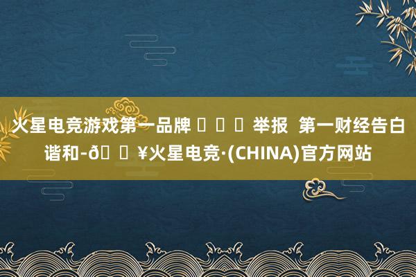火星电竞游戏第一品牌 ​​​举报  第一财经告白谐和-🔥火星电竞·(CHINA)官方网站