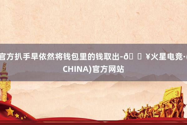官方扒手早依然将钱包里的钱取出-🔥火星电竞·(CHINA)官方网站
