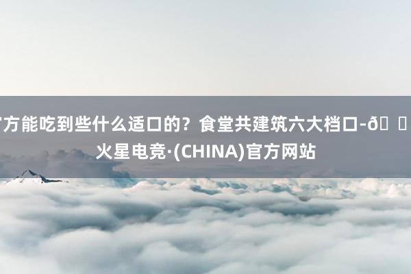 官方能吃到些什么适口的？食堂共建筑六大档口-🔥火星电竞·(CHINA)官方网站