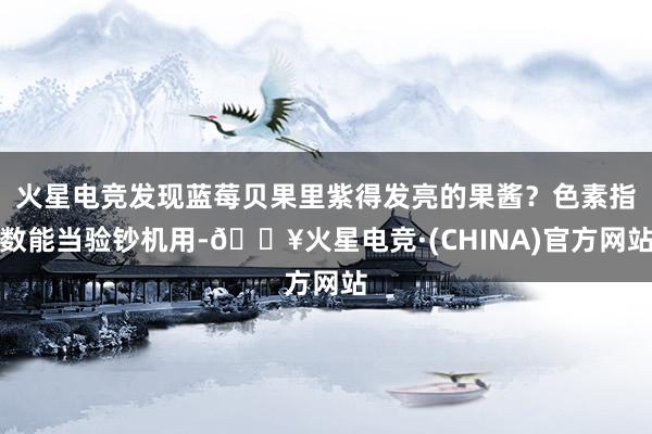 火星电竞发现蓝莓贝果里紫得发亮的果酱？色素指数能当验钞机用-🔥火星电竞·(CHINA)官方网站