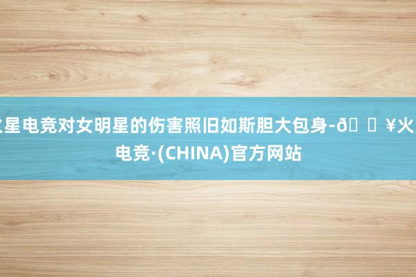火星电竞对女明星的伤害照旧如斯胆大包身-🔥火星电竞·(CHINA)官方网站