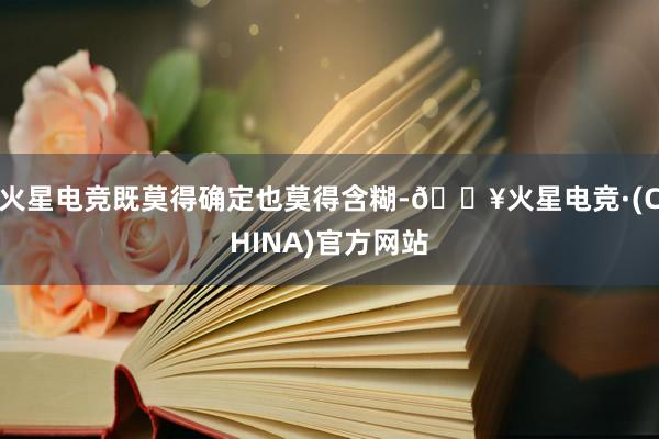 火星电竞既莫得确定也莫得含糊-🔥火星电竞·(CHINA)官方网站