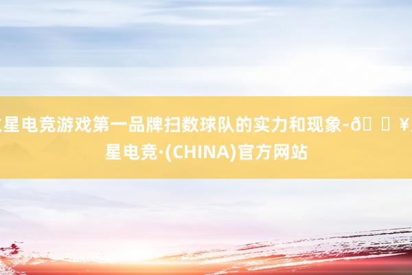 火星电竞游戏第一品牌扫数球队的实力和现象-🔥火星电竞·(CHINA)官方网站